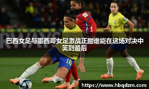 巴西女足与墨西哥女足激战正酣谁能在这场对决中笑到最后