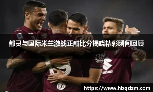 都灵与国际米兰激战正酣比分揭晓精彩瞬间回顾